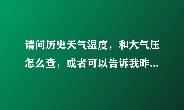 请问历史天气湿度,和大气压怎么查,或者可以告诉我昨天的湿度大气压是多少,感谢 ?