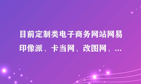 目前定制类电子商务网站网易印像派、卡当网、改图网、喀嚓鱼、有福网哪个体验最好?各自优劣势是什么?