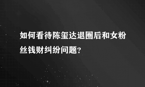 如何看待陈玺达退圈后和女粉丝钱财纠纷问题？