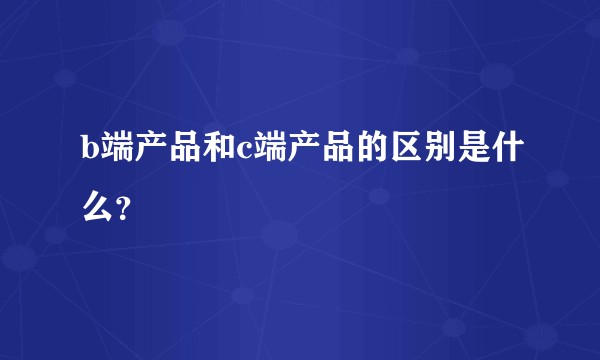 b端产品和c端产品的区别是什么？