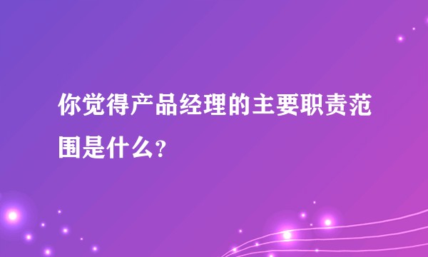 你觉得产品经理的主要职责范围是什么？