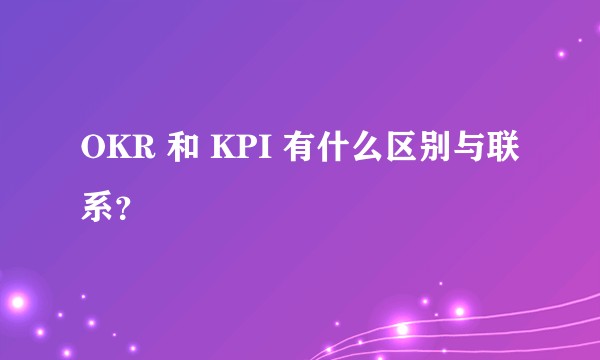 OKR 和 KPI 有什么区别与联系?