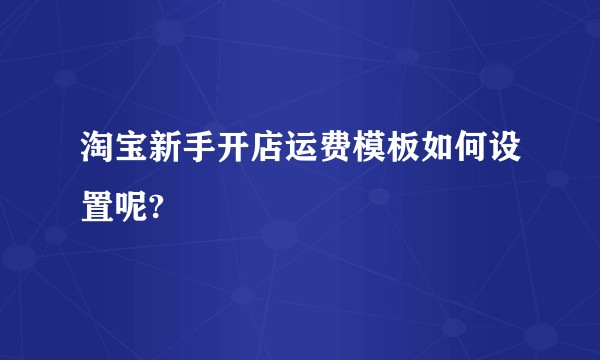 淘宝新手开店运费模板如何设置呢?