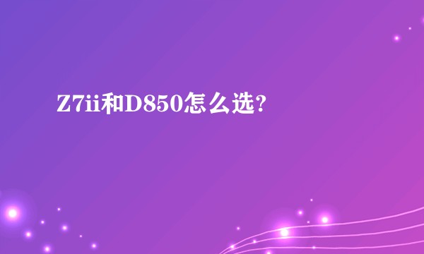Z7ii和D850怎么选?