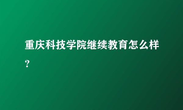 重庆科技学院继续教育怎么样？
