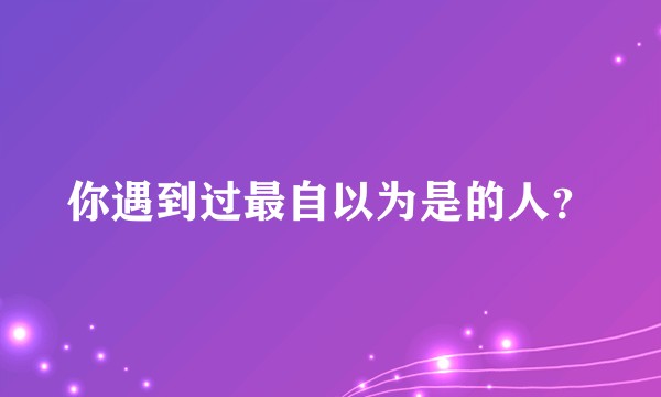 你遇到过最自以为是的人？