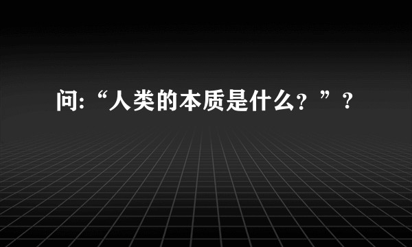 问:“人类的本质是什么？”?