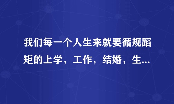 我们每一个人生来就要循规蹈矩的上学，工作，结婚，生子，到最后离开这个世界，人生到底是什么？