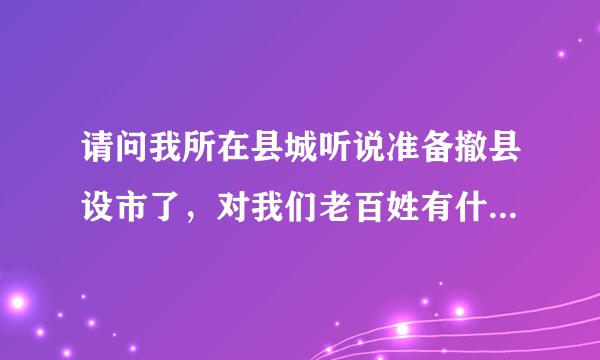 请问我所在县城听说准备撤县设市了，对我们老百姓有什么好处？