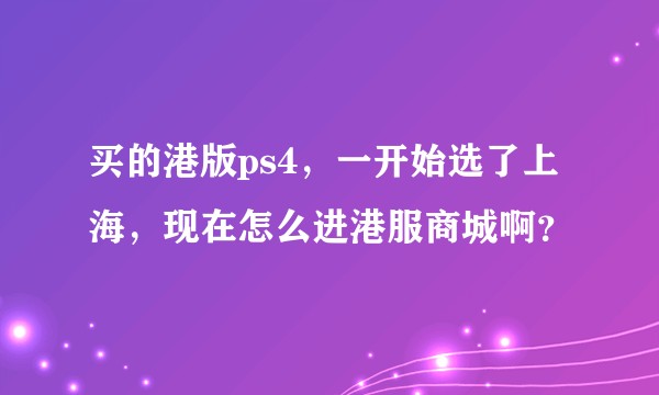 买的港版ps4，一开始选了上海，现在怎么进港服商城啊？