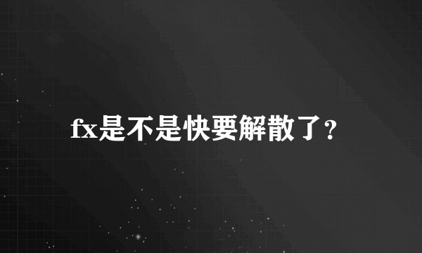 fx是不是快要解散了？