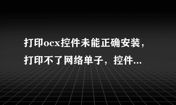 打印ocx控件未能正确安装,打印不了网络单子,控件弹不出来,不能安装,怎么办?