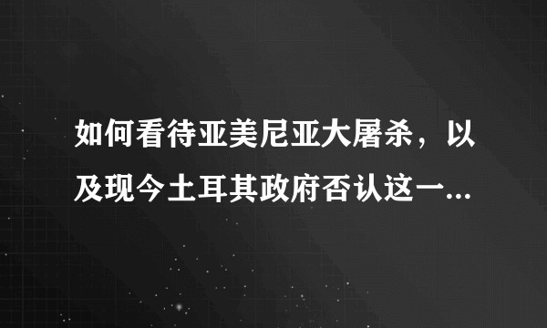 如何看待亚美尼亚大屠杀，以及现今土耳其政府否认这一事件的态度？
