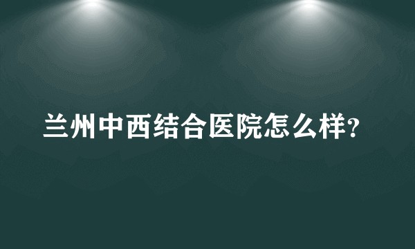 兰州中西结合医院怎么样？