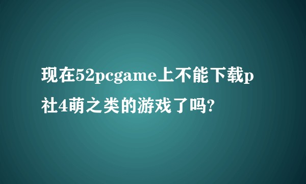 现在52pcgame上不能下载p社4萌之类的游戏了吗?