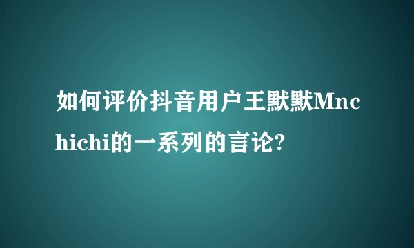 如何评价抖音用户王默默Mnchichi的一系列的言论?