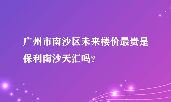 广州市南沙区未来楼价最贵是保利南沙天汇吗？