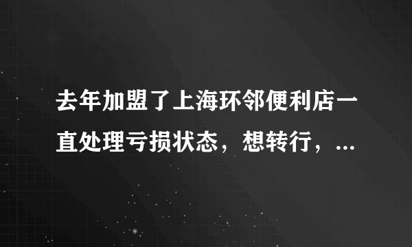 去年加盟了上海环邻便利店一直处理亏损状态，想转行，各位能给点建议吗？