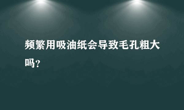 频繁用吸油纸会导致毛孔粗大吗？