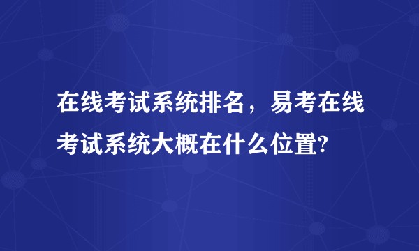 在线考试系统排名,易考在线考试系统大概在什么位置?