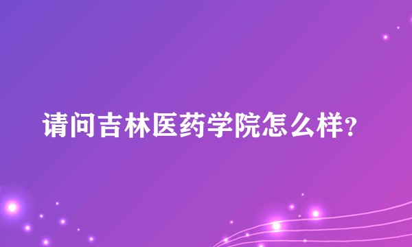 请问吉林医药学院怎么样？
