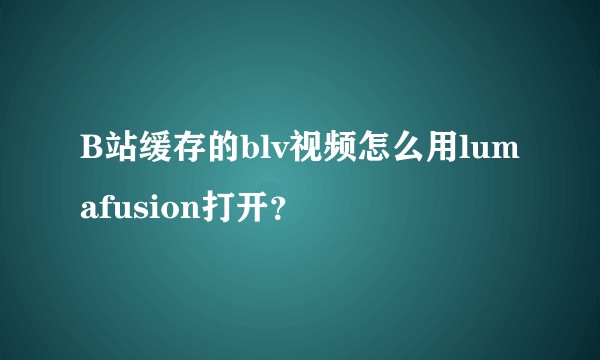 B站缓存的blv视频怎么用lumafusion打开？