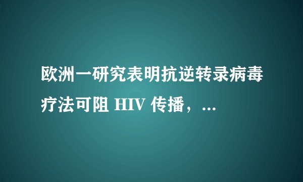 欧洲一研究表明抗逆转录病毒疗法可阻 HIV 传播,如何解读这一研究成果?这一疗法的前景如何?