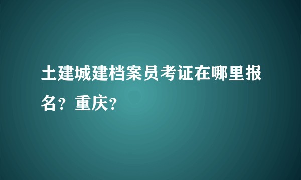 土建城建档案员考证在哪里报名？重庆？