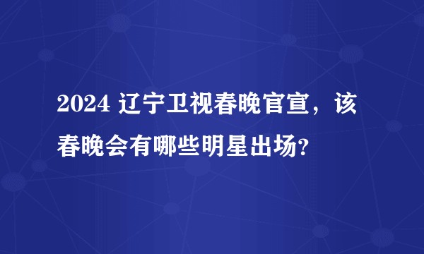 2024 辽宁卫视春晚官宣，该春晚会有哪些明星出场？