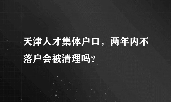 天津人才集体户口,两年内不落户会被清理吗?