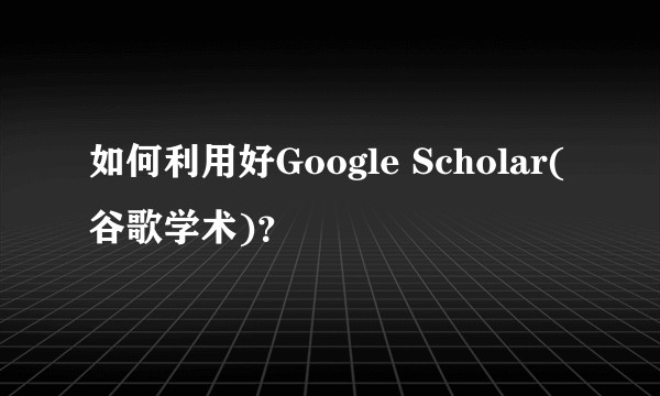 如何利用好Google Scholar(谷歌学术)?