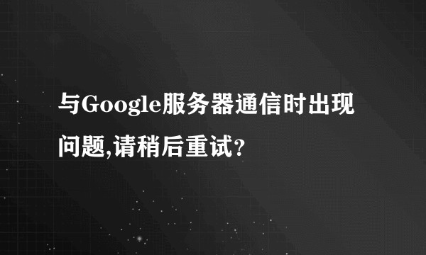 与Google服务器通信时出现问题,请稍后重试？