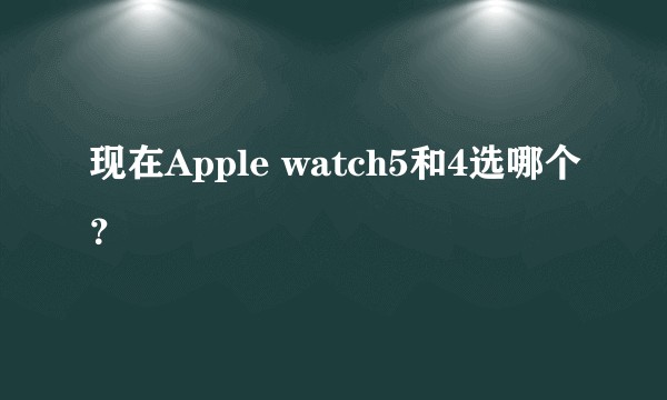 现在Apple watch5和4选哪个？