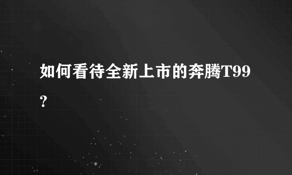 如何看待全新上市的奔腾T99？