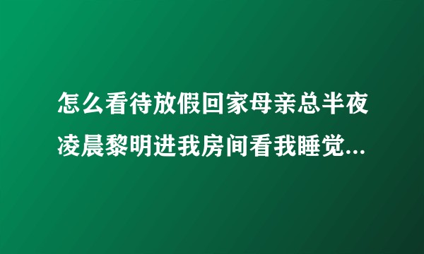 怎么看待放假回家母亲总半夜凌晨黎明进我房间看我睡觉没？？？