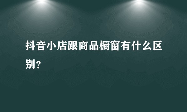 抖音小店跟商品橱窗有什么区别?