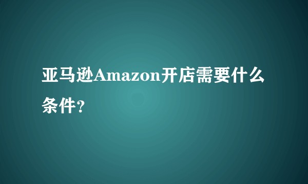 亚马逊Amazon开店需要什么条件?