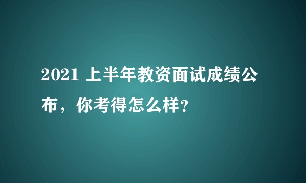 2021 上半年教资面试成绩公布,你考得怎么样?
