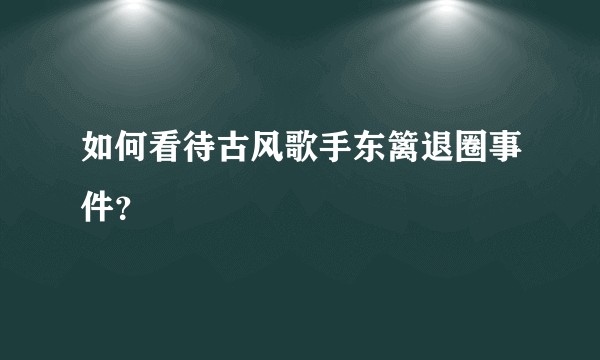 如何看待古风歌手东篱退圈事件？
