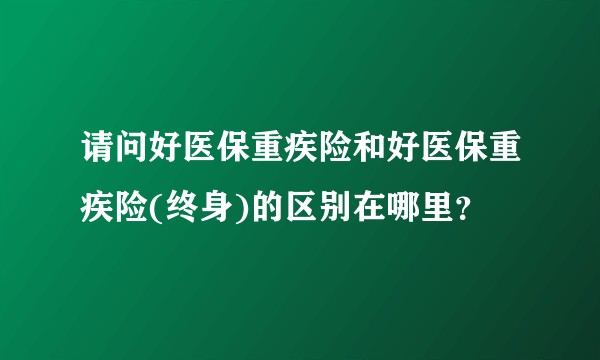 请问好医保重疾险和好医保重疾险(终身)的区别在哪里？