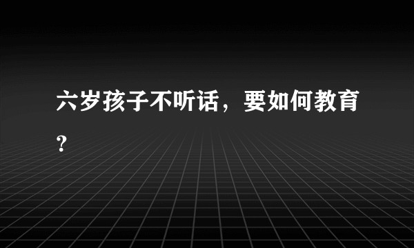 六岁孩子不听话，要如何教育？