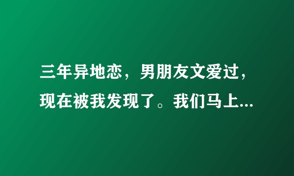 三年异地恋，男朋友文爱过，现在被我发现了。我们马上要结束这种异地生活，我其实很纠结，不知道怎么办?