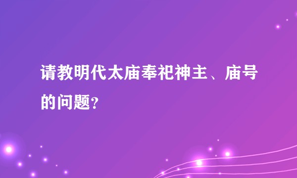 请教明代太庙奉祀神主、庙号的问题？