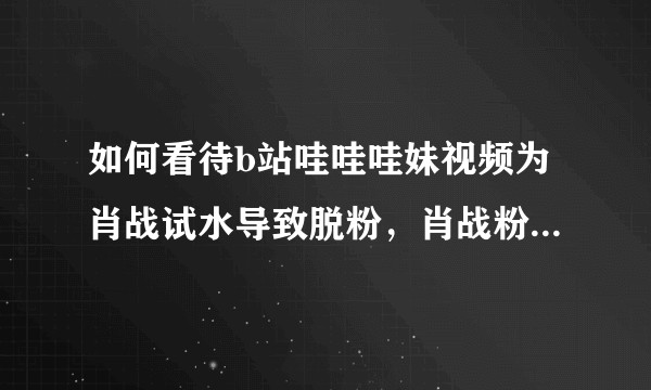 如何看待b站哇哇哇妹视频为肖战试水导致脱粉，肖战粉丝反咬一口说取关者在网暴？？