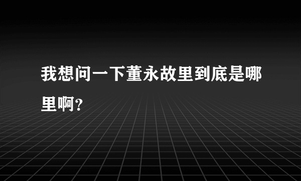 我想问一下董永故里到底是哪里啊？