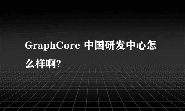 GraphCore 中国研发中心怎么样啊?