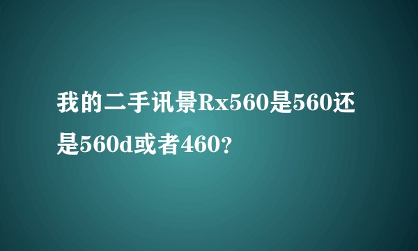 我的二手讯景Rx560是560还是560d或者460？