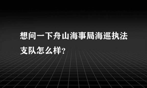 想问一下舟山海事局海巡执法支队怎么样？