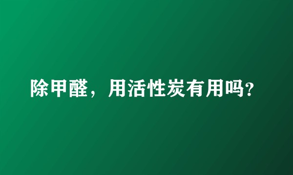 除甲醛，用活性炭有用吗？