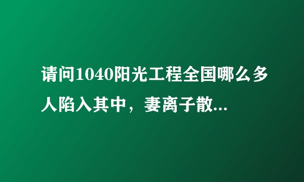 请问1040阳光工程全国哪么多人陷入其中，妻离子散，家庭破灭！国家为什么不严打？